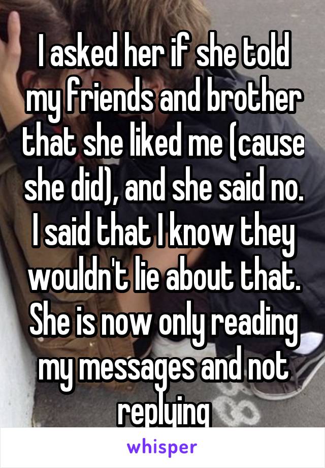 I asked her if she told my friends and brother that she liked me (cause she did), and she said no. I said that I know they wouldn't lie about that. She is now only reading my messages and not replying