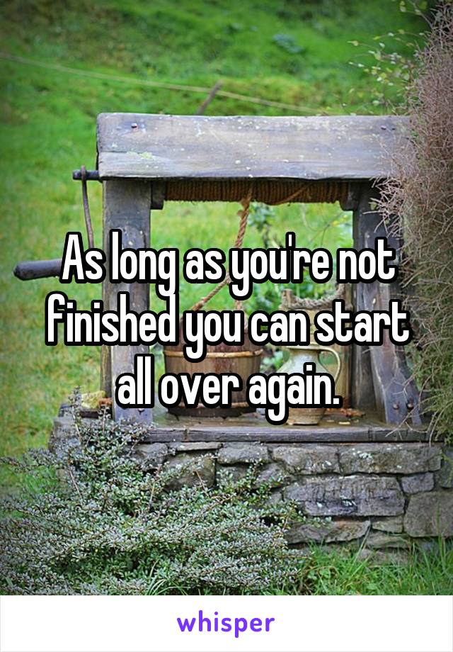 As long as you're not finished you can start all over again.