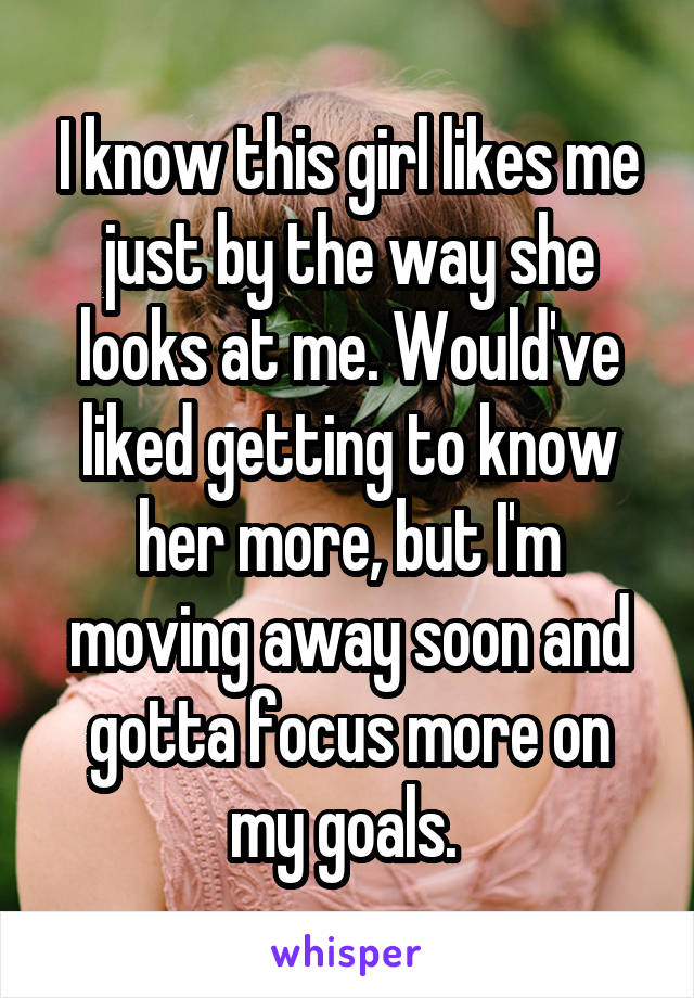 I know this girl likes me just by the way she looks at me. Would've liked getting to know her more, but I'm moving away soon and gotta focus more on my goals. 