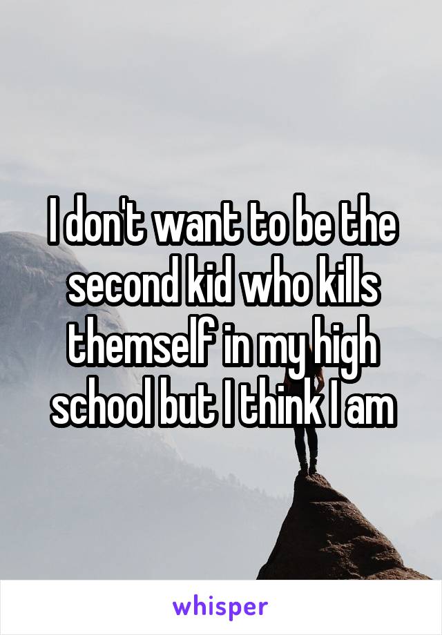 I don't want to be the second kid who kills themself in my high school but I think I am