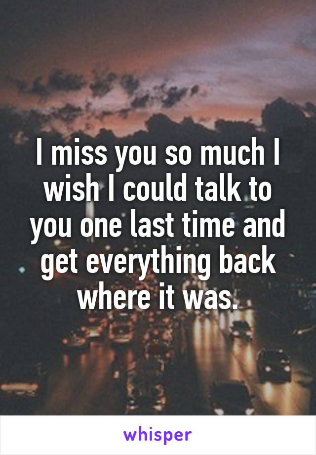 I miss you so much I wish I could talk to you one last time and get everything back where it was.