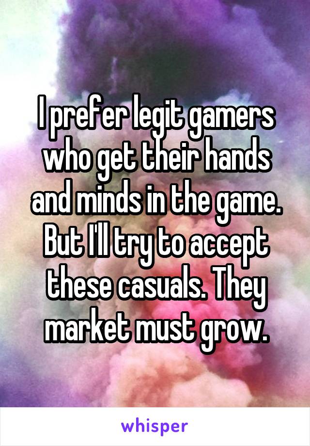 I prefer legit gamers who get their hands and minds in the game. But I'll try to accept these casuals. They market must grow.