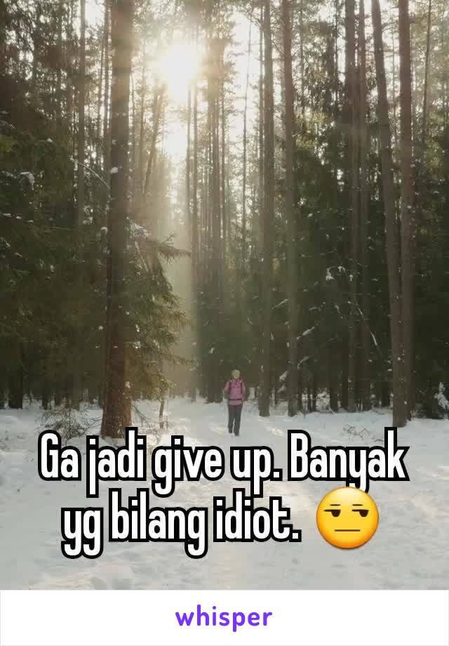 Ga jadi give up. Banyak yg bilang idiot. 😒