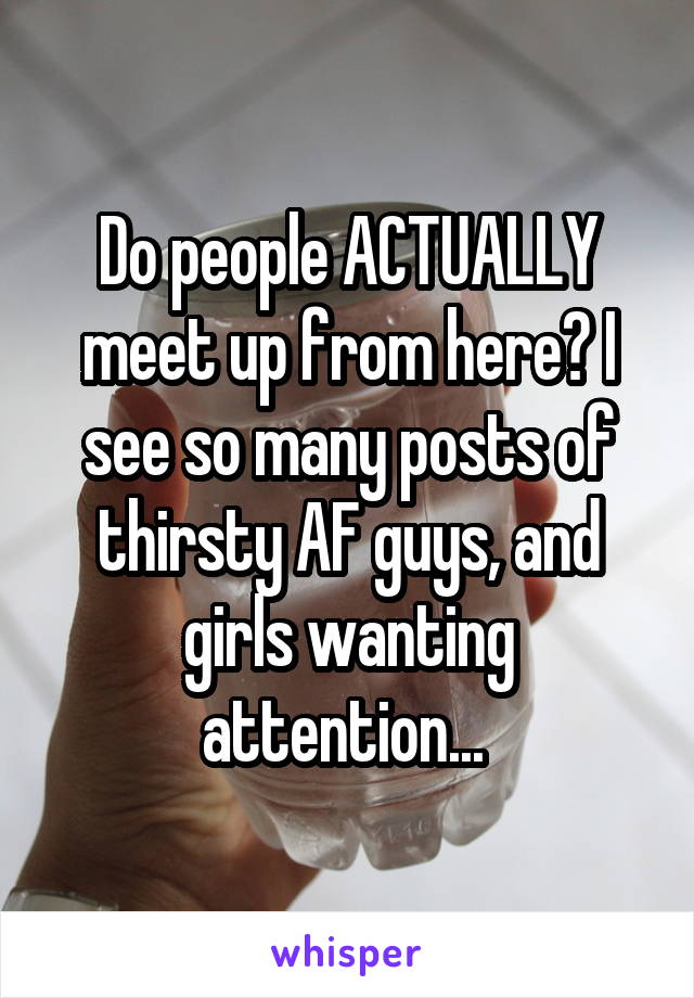 Do people ACTUALLY meet up from here? I see so many posts of thirsty AF guys, and girls wanting attention... 