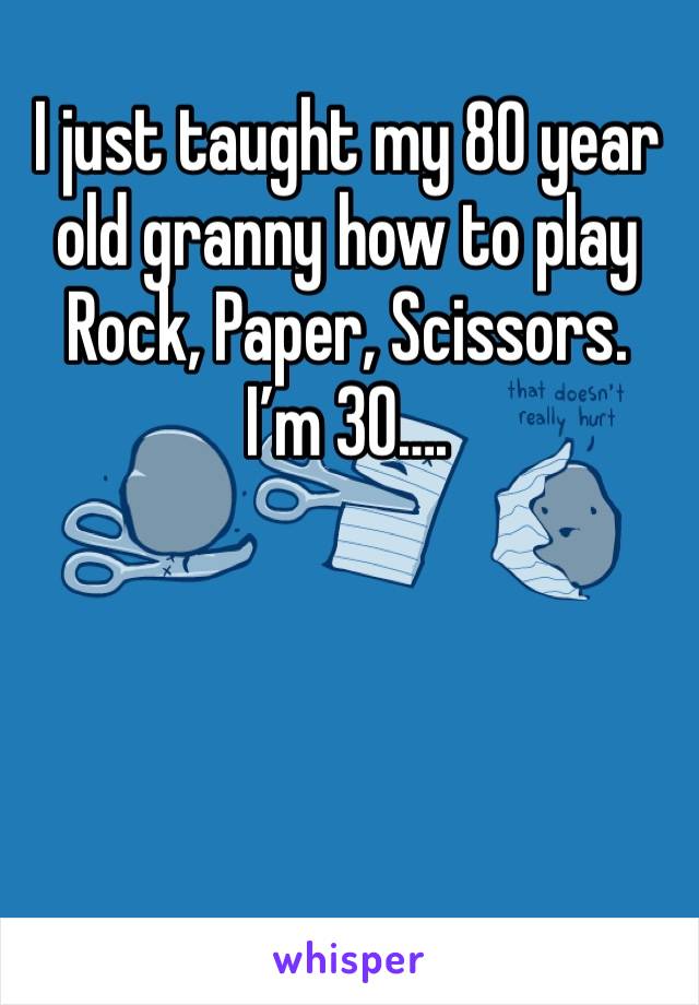 I just taught my 80 year old granny how to play Rock, Paper, Scissors. 
I’m 30…. 