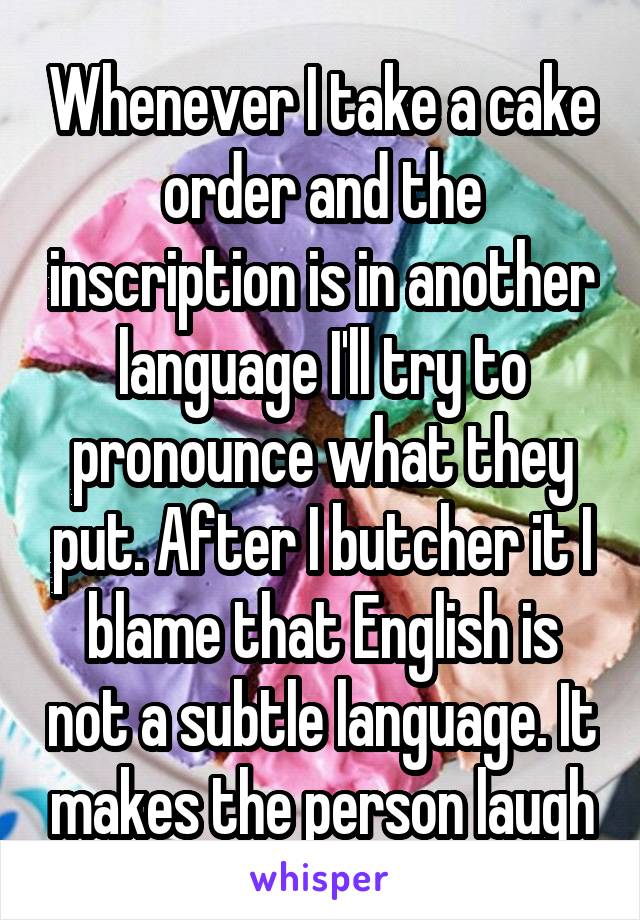 Whenever I take a cake order and the inscription is in another language I'll try to pronounce what they put. After I butcher it I blame that English is not a subtle language. It makes the person laugh