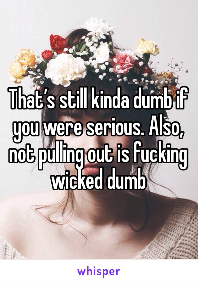 That’s still kinda dumb if you were serious. Also, not pulling out is fucking wicked dumb 