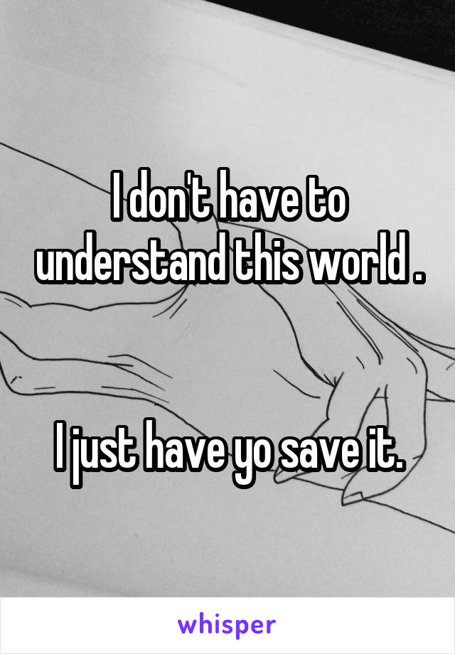 I don't have to understand this world .


I just have yo save it.