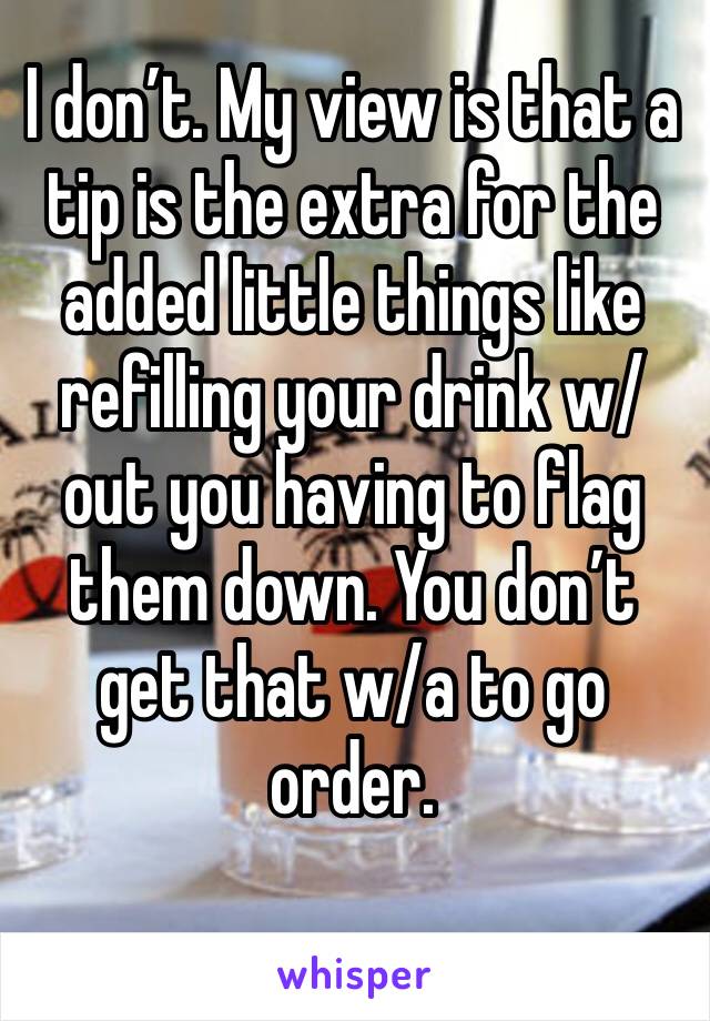 I don’t. My view is that a tip is the extra for the added little things like refilling your drink w/out you having to flag them down. You don’t get that w/a to go order. 