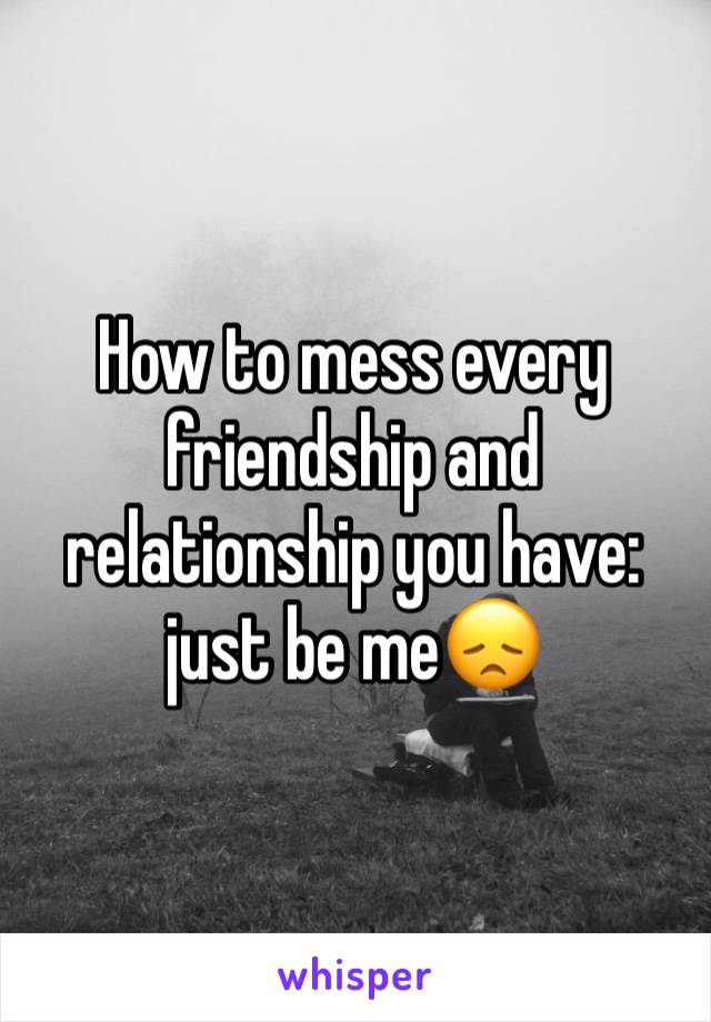 How to mess every friendship and relationship you have: just be me😞