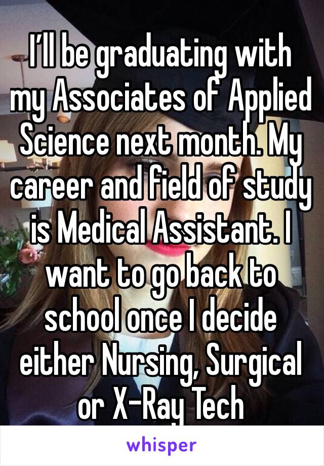 I’ll be graduating with my Associates of Applied Science next month. My career and field of study is Medical Assistant. I want to go back to school once I decide either Nursing, Surgical or X-Ray Tech