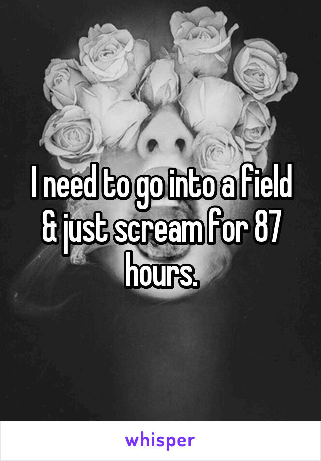 I need to go into a field & just scream for 87 hours.