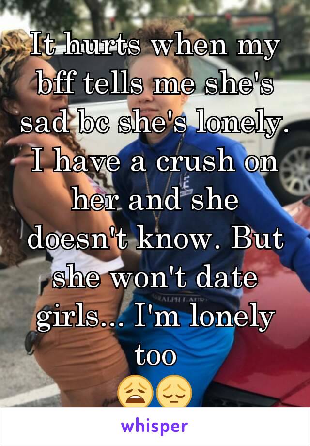 It hurts when my bff tells me she's sad bc she's lonely. I have a crush on her and she doesn't know. But she won't date girls... I'm lonely too
😩😔