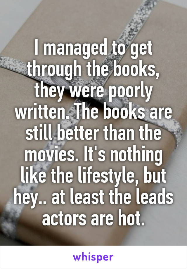 I managed to get through the books, they were poorly written. The books are still better than the movies. It's nothing like the lifestyle, but hey.. at least the leads actors are hot.