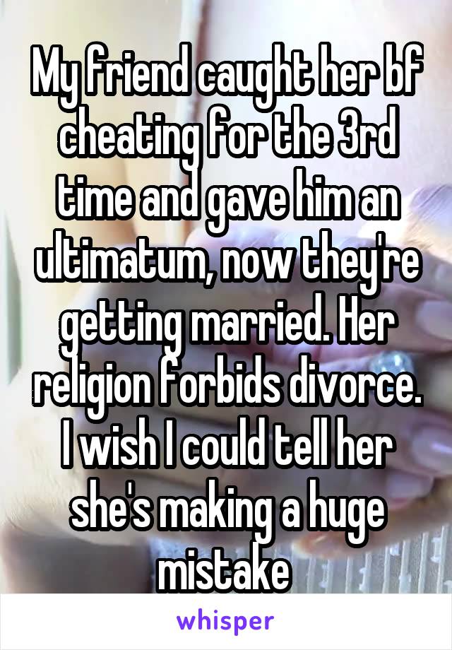 My friend caught her bf cheating for the 3rd time and gave him an ultimatum, now they're getting married. Her religion forbids divorce. I wish I could tell her she's making a huge mistake 