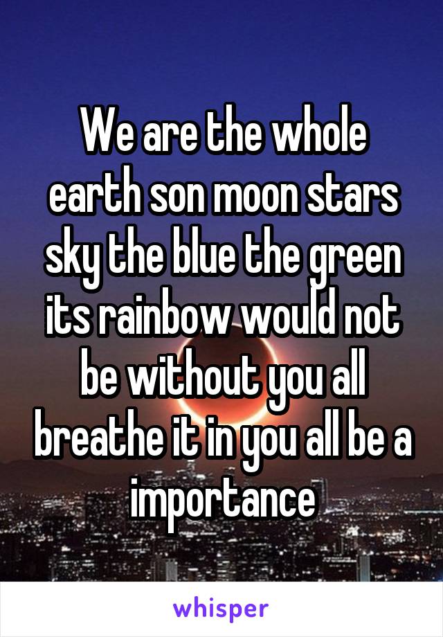 We are the whole earth son moon stars sky the blue the green its rainbow would not be without you all breathe it in you all be a importance