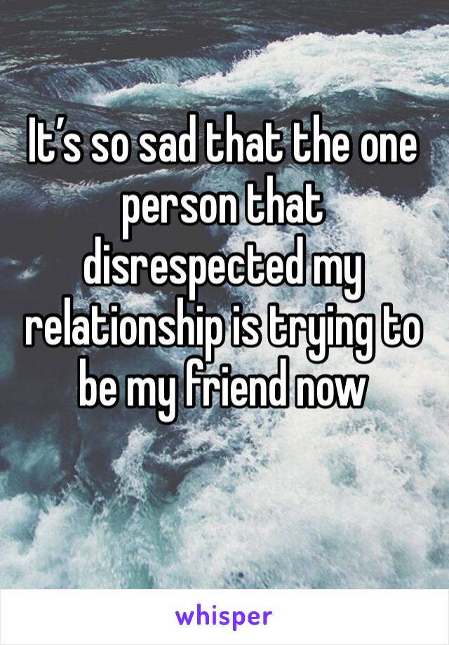 It’s so sad that the one person that disrespected my relationship is trying to be my friend now