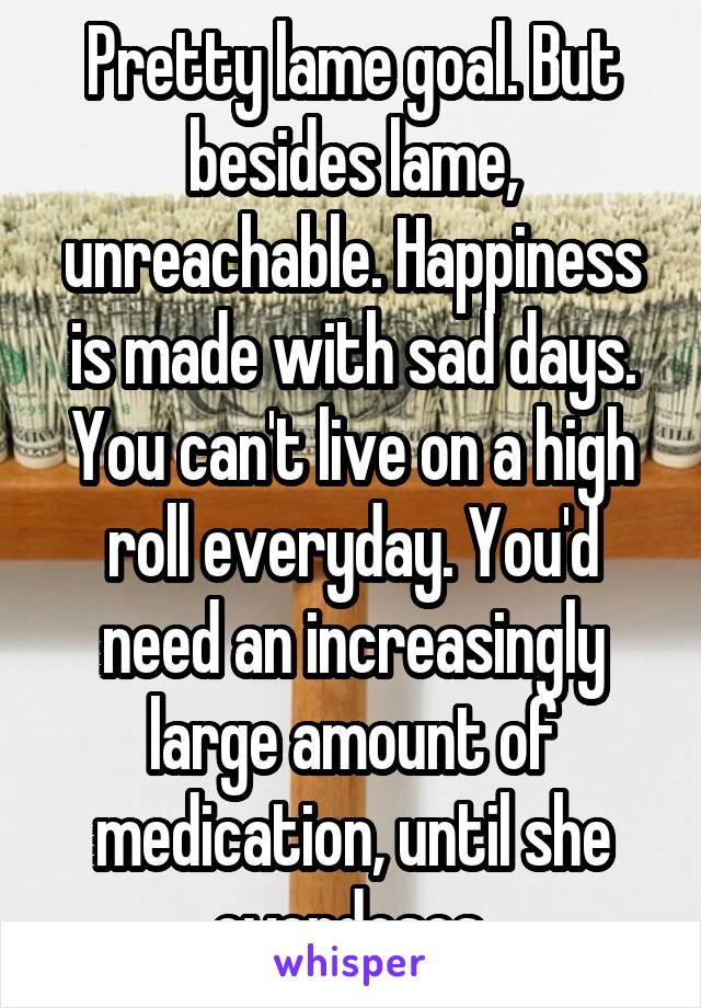 Pretty lame goal. But besides lame, unreachable. Happiness is made with sad days. You can't live on a high roll everyday. You'd need an increasingly large amount of medication, until she overdoses.