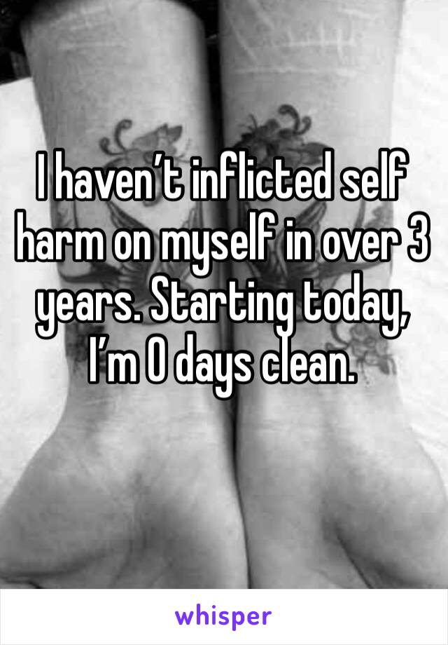 I haven’t inflicted self harm on myself in over 3 years. Starting today, I’m 0 days clean.