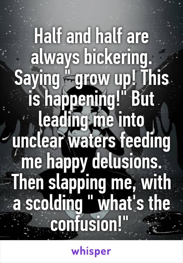 Half and half are always bickering. Saying " grow up! This is happening!" But leading me into unclear waters feeding me happy delusions. Then slapping me, with a scolding " what's the confusion!" 