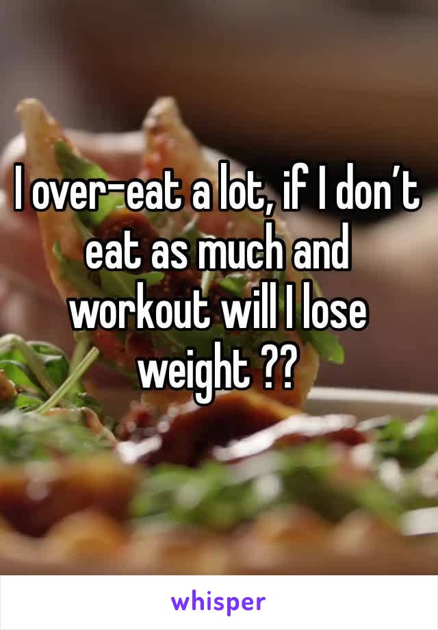 I over-eat a lot, if I don’t eat as much and workout will I lose weight ??