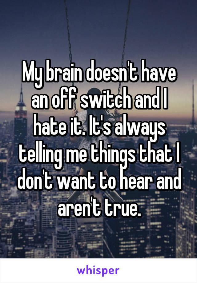 My brain doesn't have an off switch and I hate it. It's always telling me things that I don't want to hear and aren't true.