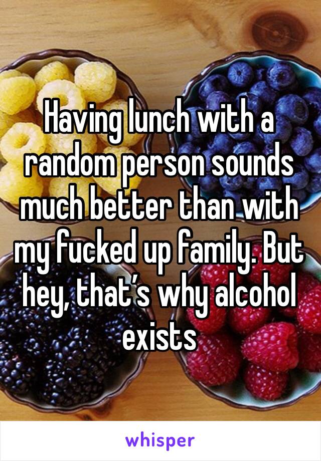 Having lunch with a random person sounds much better than with my fucked up family. But hey, that’s why alcohol exists