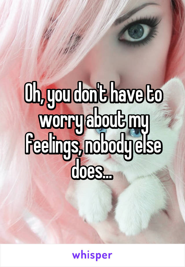 Oh, you don't have to worry about my feelings, nobody else does... 