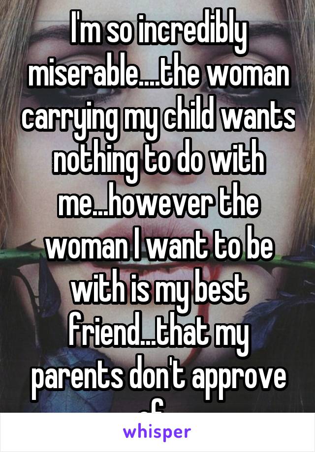 I'm so incredibly miserable....the woman carrying my child wants nothing to do with me...however the woman I want to be with is my best friend...that my parents don't approve of...