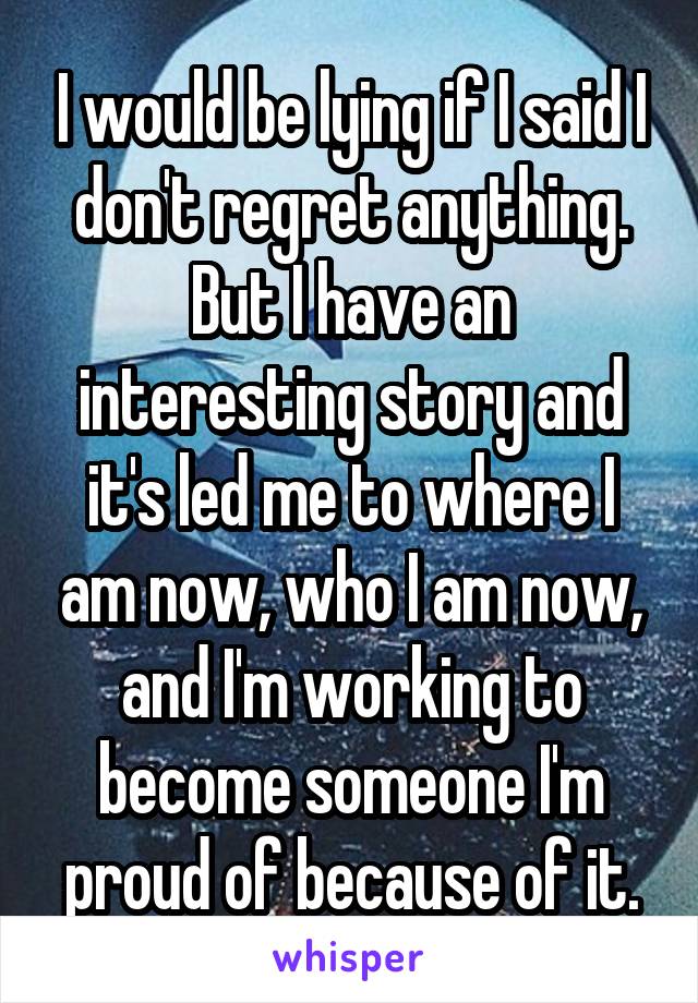 I would be lying if I said I don't regret anything. But I have an interesting story and it's led me to where I am now, who I am now, and I'm working to become someone I'm proud of because of it.