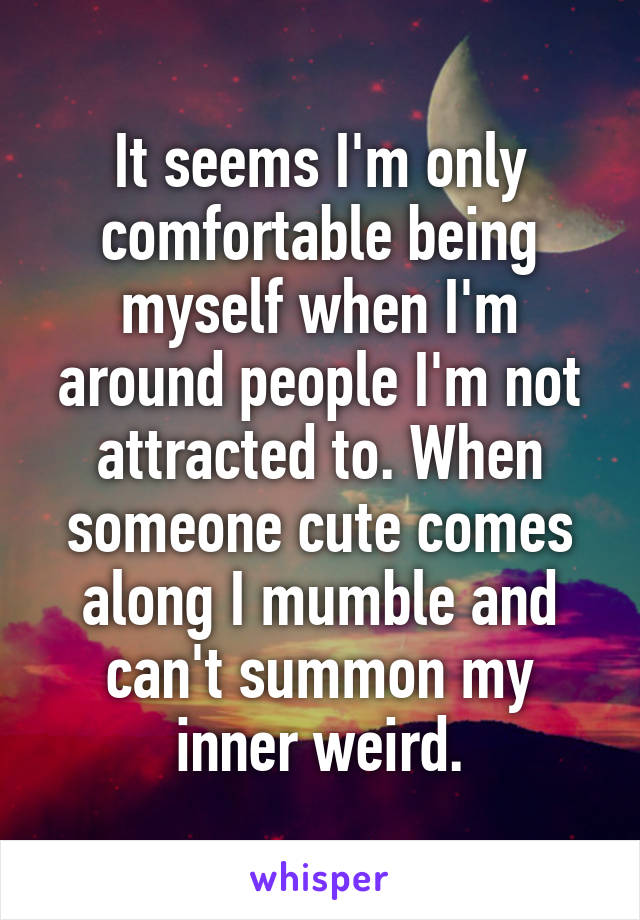 It seems I'm only comfortable being myself when I'm around people I'm not attracted to. When someone cute comes along I mumble and can't summon my inner weird.