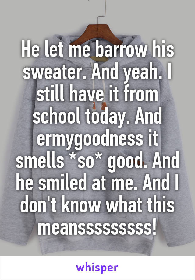 He let me barrow his sweater. And yeah. I still have it from school today. And ermygoodness it smells *so* good. And he smiled at me. And I don't know what this meansssssssss!