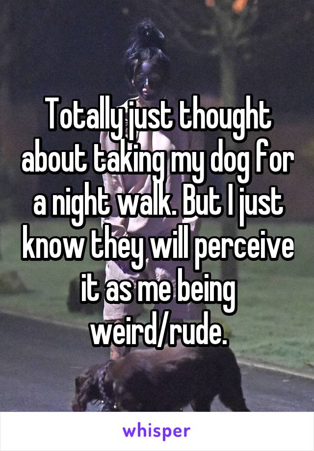 Totally just thought about taking my dog for a night walk. But I just know they will perceive it as me being weird/rude.