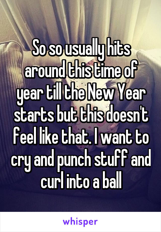 So so usually hits around this time of year till the New Year starts but this doesn't feel like that. I want to cry and punch stuff and curl into a ball