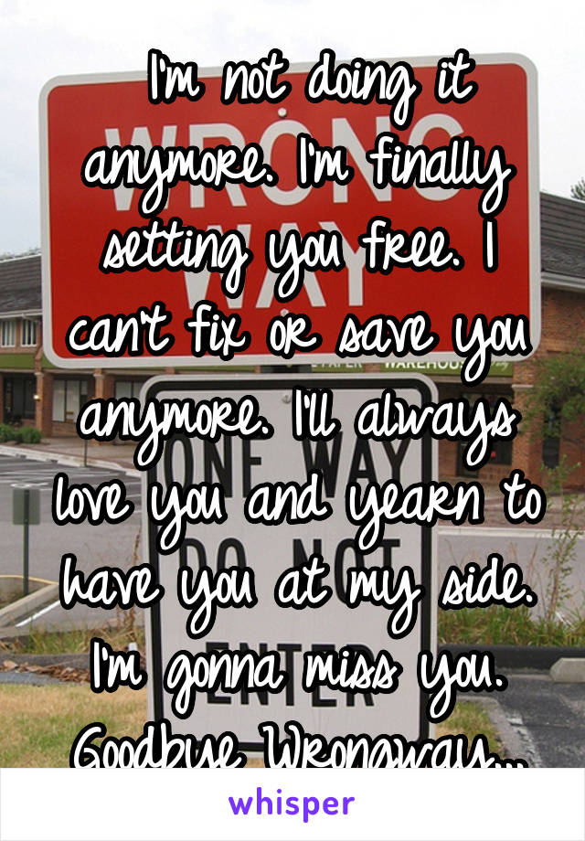  I'm not doing it anymore. I'm finally setting you free. I can't fix or save you anymore. I'll always love you and yearn to have you at my side. I'm gonna miss you. Goodbye Wrongway...