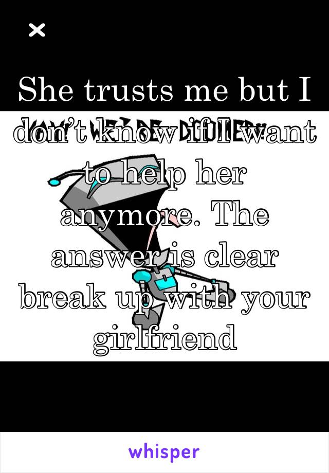 She trusts me but I don’t know if I want to help her anymore. The answer is clear break up with your girlfriend 