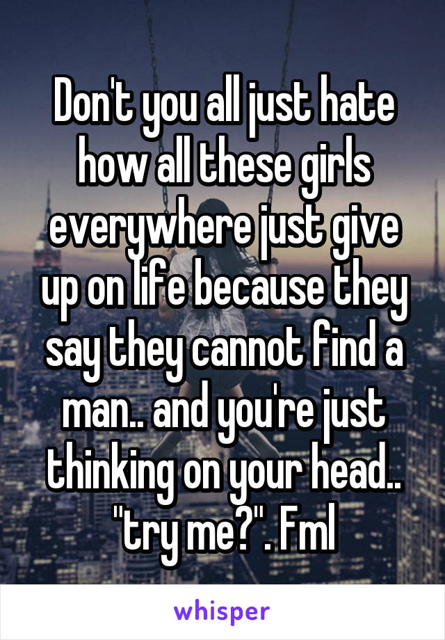 Don't you all just hate how all these girls everywhere just give up on life because they say they cannot find a man.. and you're just thinking on your head.. "try me?". Fml