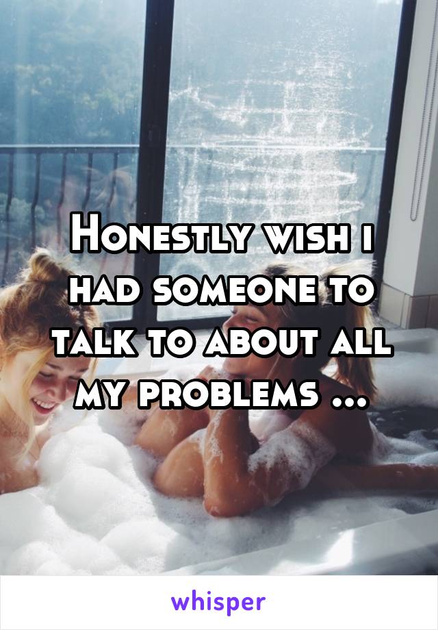 Honestly wish i had someone to talk to about all my problems ...