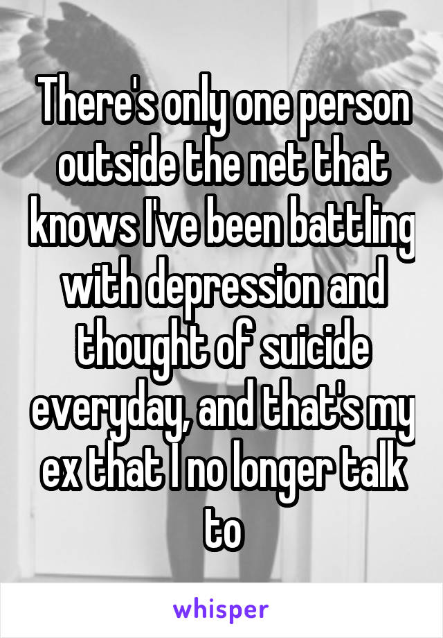 There's only one person outside the net that knows I've been battling with depression and thought of suicide everyday, and that's my ex that I no longer talk to