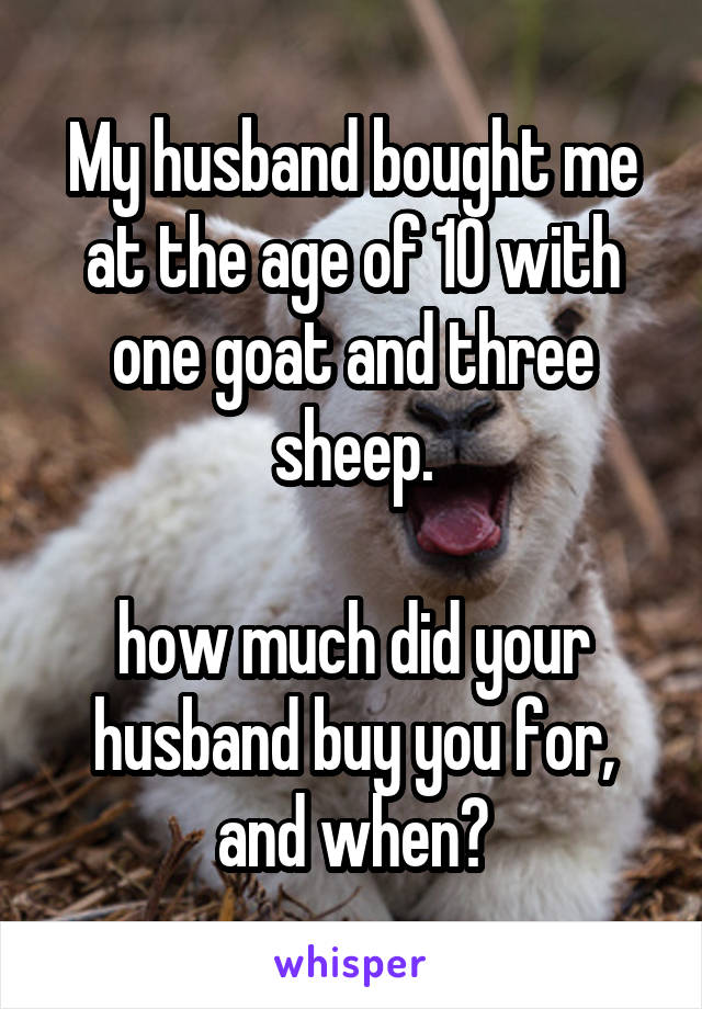 My husband bought me at the age of 10 with one goat and three sheep.

how much did your husband buy you for, and when?