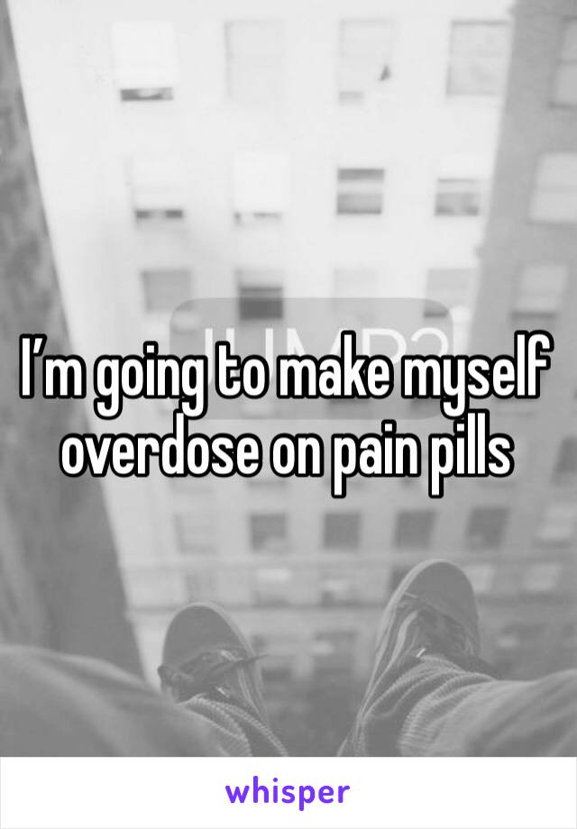 I’m going to make myself overdose on pain pills 