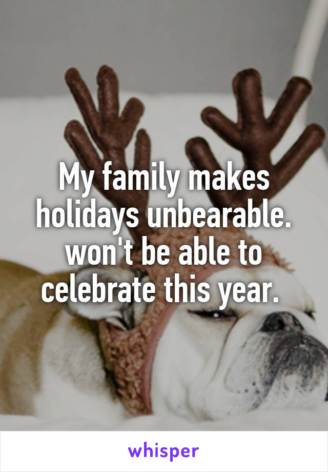 My family makes holidays unbearable. won't be able to celebrate this year. 