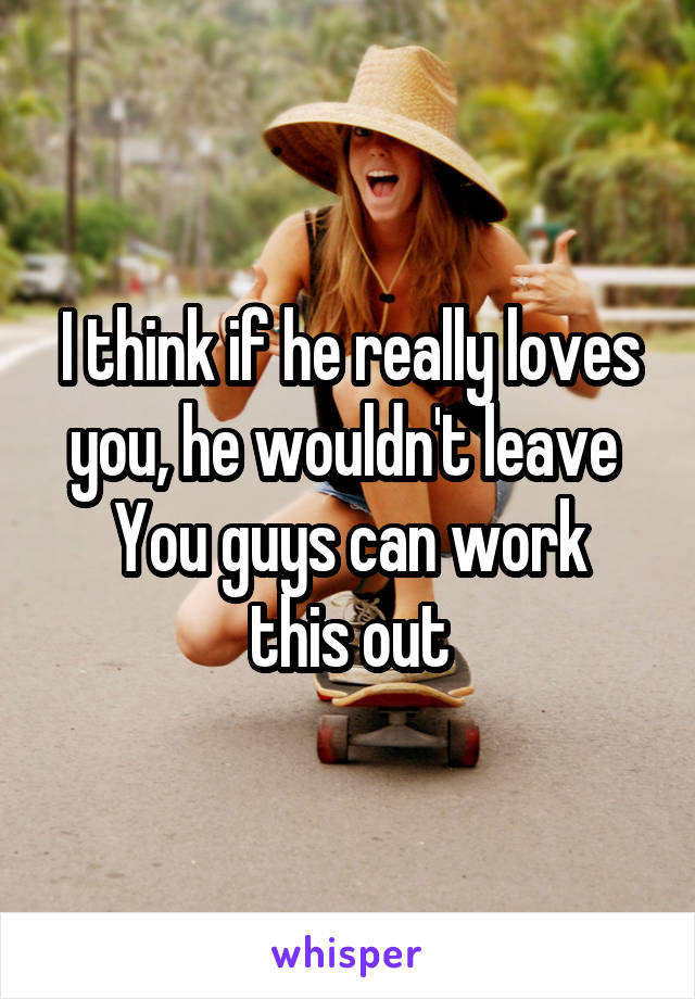 I think if he really loves you, he wouldn't leave 
You guys can work this out