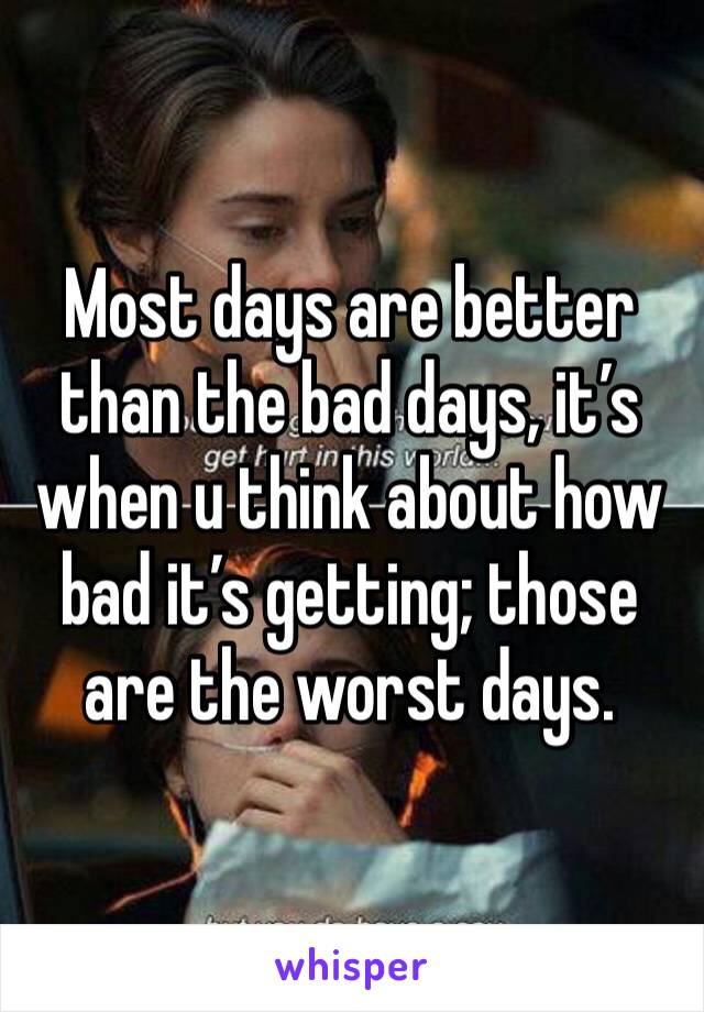 Most days are better than the bad days, it’s when u think about how bad it’s getting; those are the worst days. 