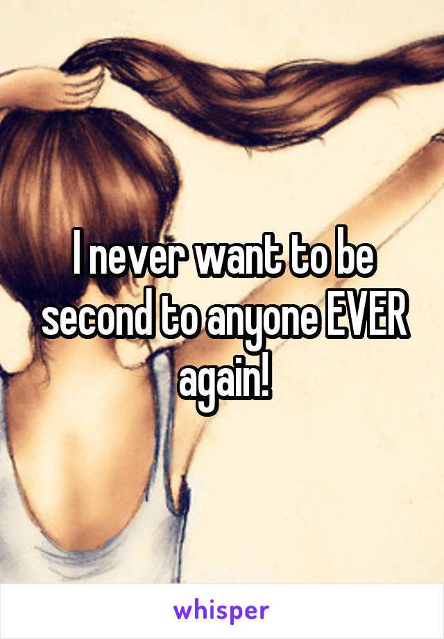 I never want to be second to anyone EVER again!