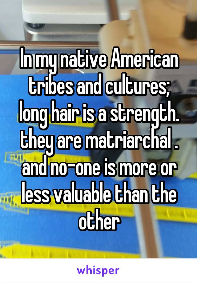 In my native American tribes and cultures;
long hair is a strength.
they are matriarchal .
and no-one is more or less valuable than the other