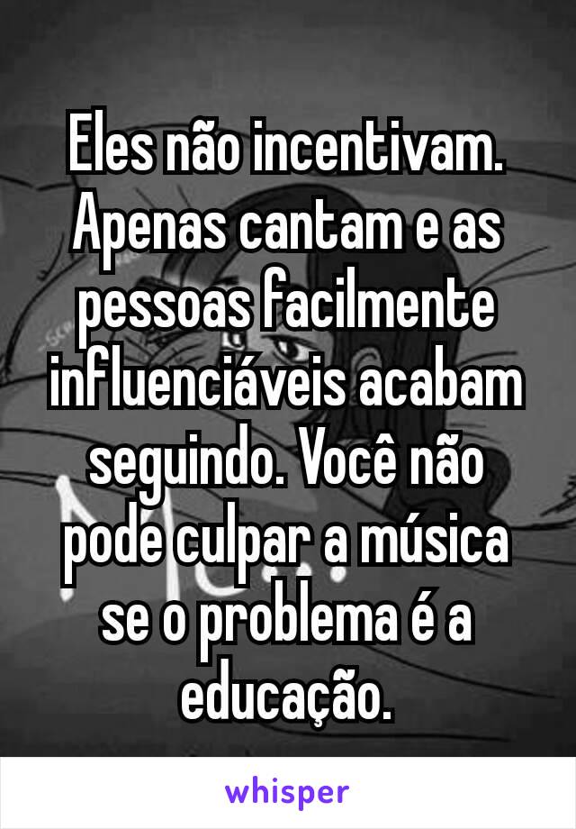 Eles não incentivam. Apenas cantam e as pessoas facilmente influenciáveis acabam seguindo. Você não pode culpar a música se o problema é a educação.