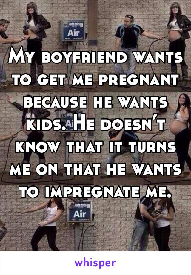 My boyfriend wants to get me pregnant because he wants kids. He doesn’t know that it turns me on that he wants to impregnate me.