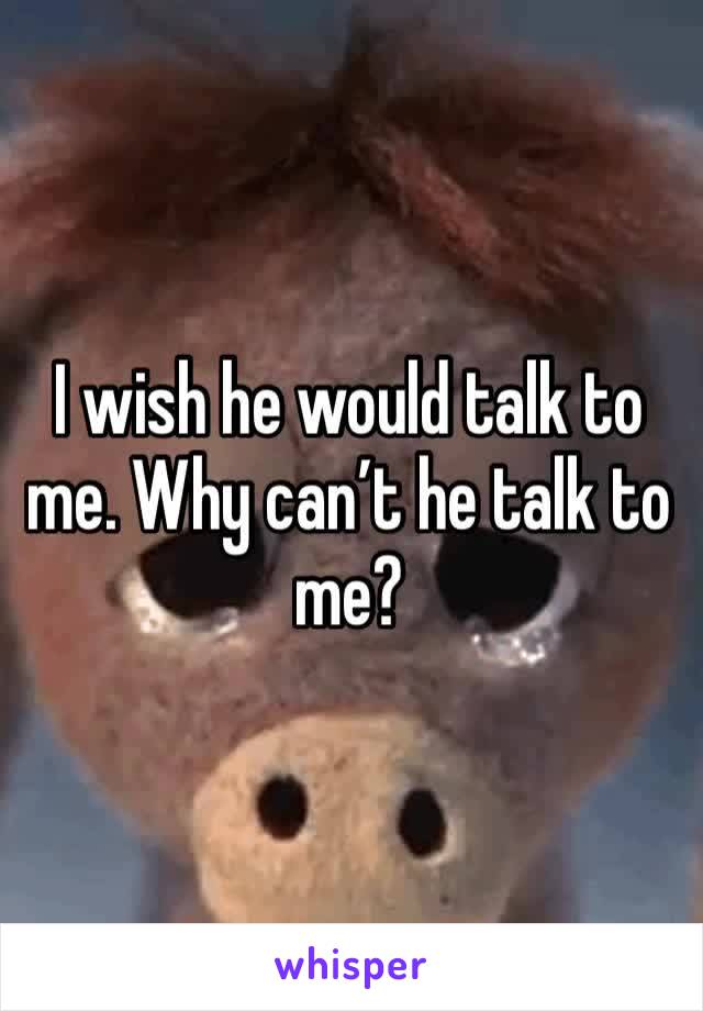 I wish he would talk to me. Why can’t he talk to me?