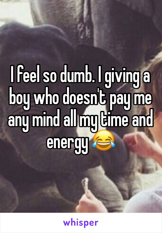 I feel so dumb. I giving a boy who doesn't pay me any mind all my time and energy 😂